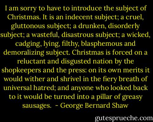I am sorry to have to introduce the subject of Christmas. It is an indecent subject; a cruel, gluttonous subject; a drunken, disorderly subject; a wasteful, disastrous subject; a wicked, cadging, lying, filthy, blasphemous and demoralizing subject. Christmas is forced on a reluctant and disgusted nation by the shopkeepers and the press: on its own merits it would wither and shrivel in the fiery breath of universal hatred; and anyone who looked back to it would be turned into a pillar of greasy sausages.  - George Bernard Shaw