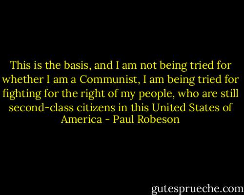 This is the basis, and I am not being tried for whether I am a Communist, I am being tried for fighting for the right of my people, who are still second-class citizens in this United States of America - Paul Robeson