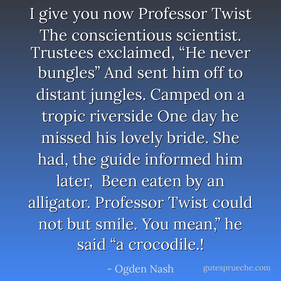 I give you now Professor Twist<br />The conscientious scientist.<br />Trustees exclaimed, “He never bungles”<br />And sent him off to distant jungles.<br />Camped on a tropic riverside<br />One day he missed his lovely bride.<br />She had, the guide informed him later, <br />Been eaten by an alligator.<br />Professor Twist could not but smile.<br />You mean,” he said “a crocodile.! - Ogden Nash