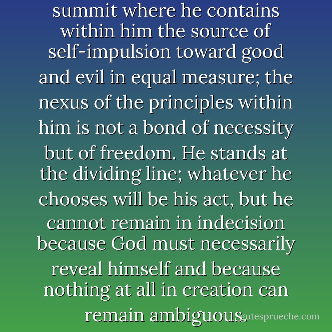Man has been placed on that summit where he contains within him the source of self-impulsion toward good and evil in equal measure; the nexus of the principles within him is not a bond of necessity but of freedom. He stands at the dividing line; whatever he chooses will be his act, but he cannot remain in indecision because God must necessarily reveal himself and because nothing at all in creation can remain ambiguous. - Friedrich Wilhelm Joseph Schelling