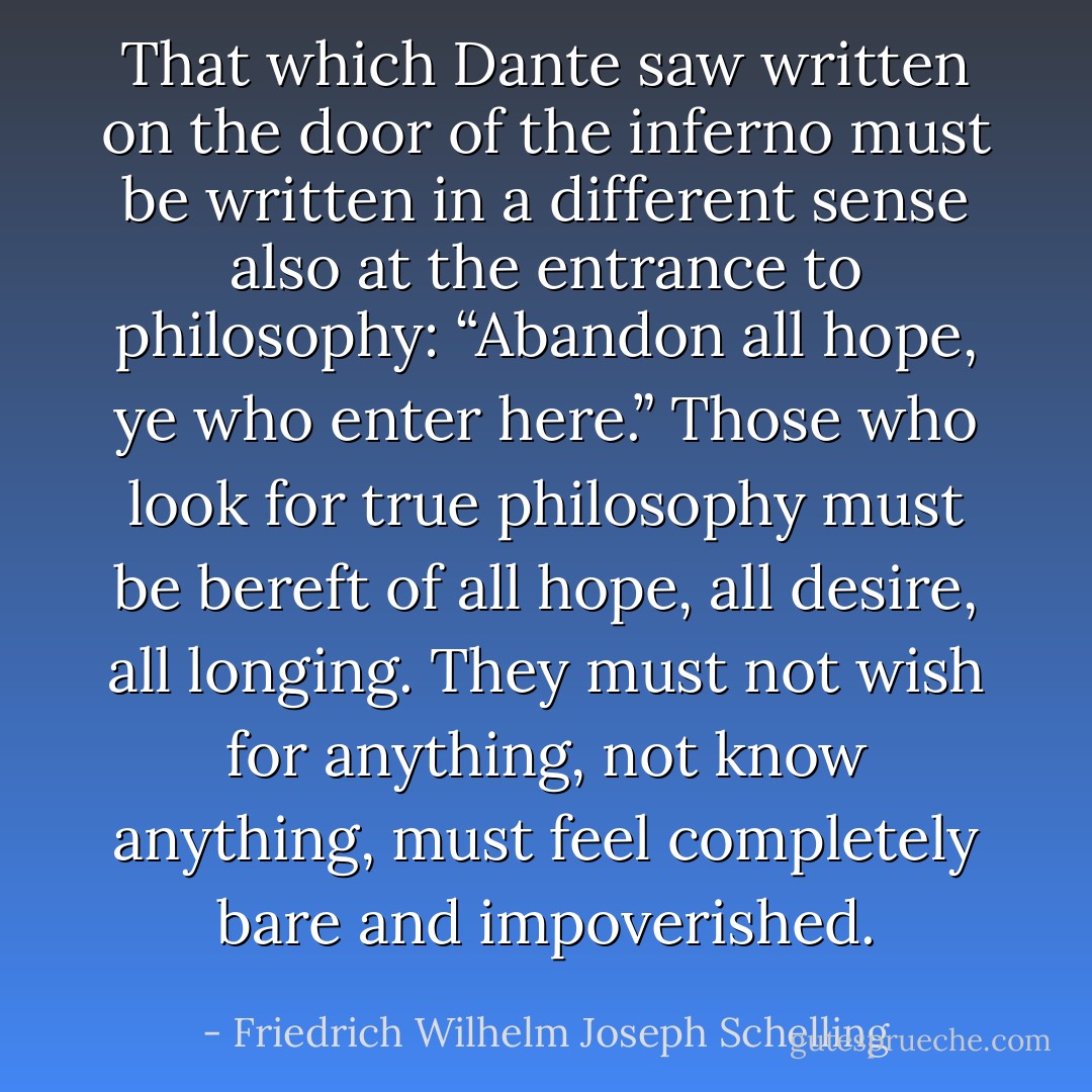 That which Dante saw written on the door of the inferno must be written in a different sense also at the entrance to philosophy: “Abandon all hope, ye who enter here.” Those who look for true philosophy must be bereft of all hope, all desire, all longing. They must not wish for anything, not know anything, must feel completely bare and impoverished. - Friedrich Wilhelm Joseph Schelling