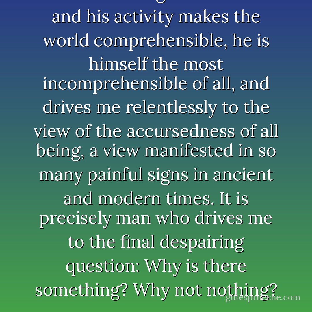 Far from it being true that man and his activity makes the world comprehensible, he is himself the most incomprehensible of all, and drives me relentlessly to the view of the accursedness of all being, a view manifested in so many painful signs in ancient and modern times. It is precisely man who drives me to the final despairing question: Why is there something? Why not nothing? - Friedrich Wilhelm Joseph Schelling