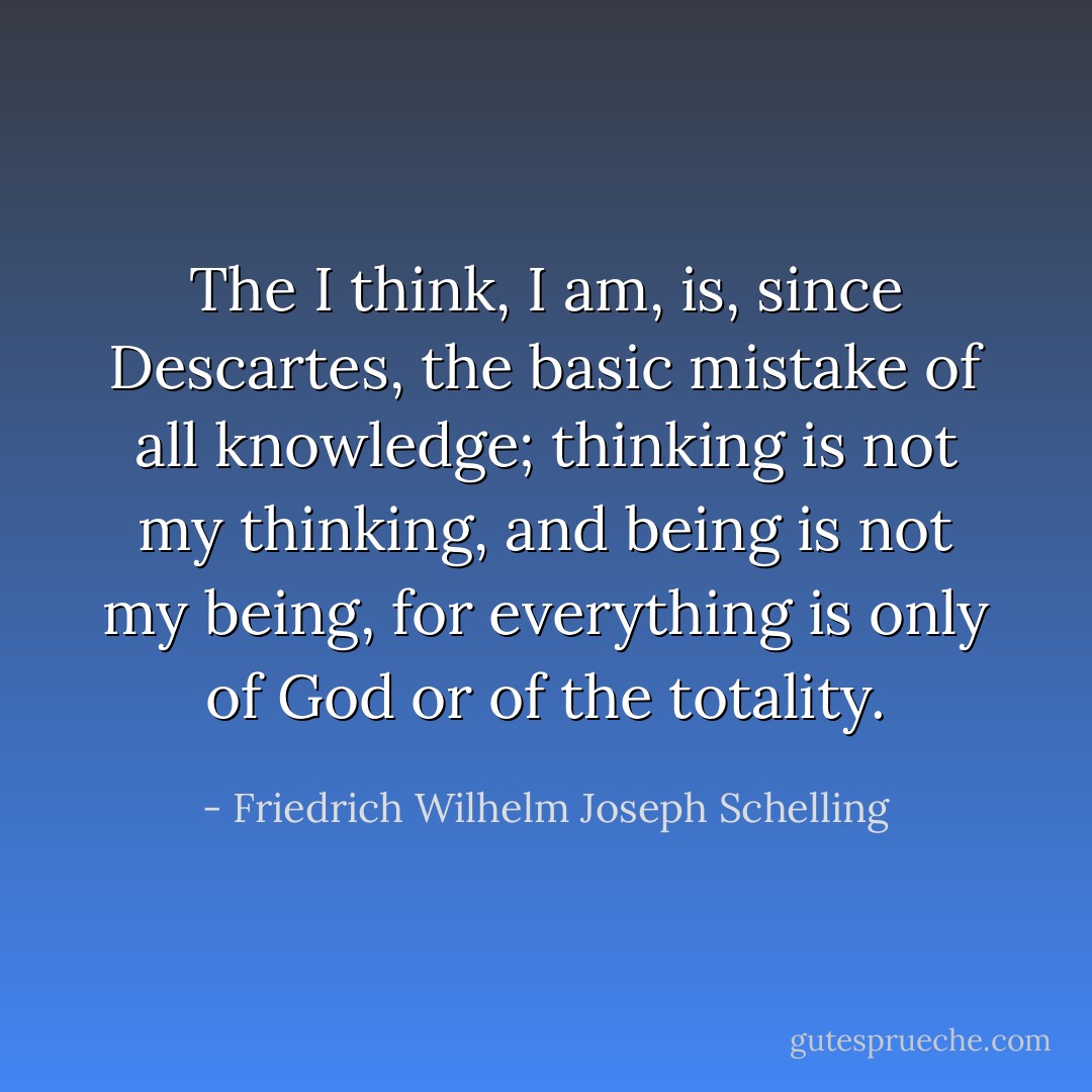 The <i>I think, I am</i>, is, since Descartes, the basic mistake of all knowledge; thinking is not my thinking, and being is not my being, for everything is only of God or of the totality. - Friedrich Wilhelm Joseph Schelling