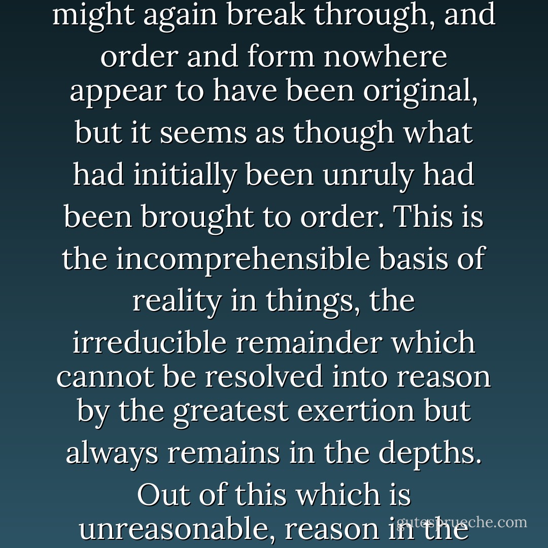 Following the eternal act of self-revelation, the world as we now behold it, is all rule, order and form; but the unruly lies ever in the depths as though it might again break through, and order and form nowhere appear to have been original, but it seems as though what had initially been unruly had been brought to order. This is the incomprehensible basis of reality in things, the irreducible remainder which cannot be resolved into reason by the greatest exertion but always remains in the depths. Out of this which is unreasonable, reason in the true sense is born. Without this preceding gloom, creation would have no reality; darkness is its necessary heritage. - Friedrich Wilhelm Joseph Schelling