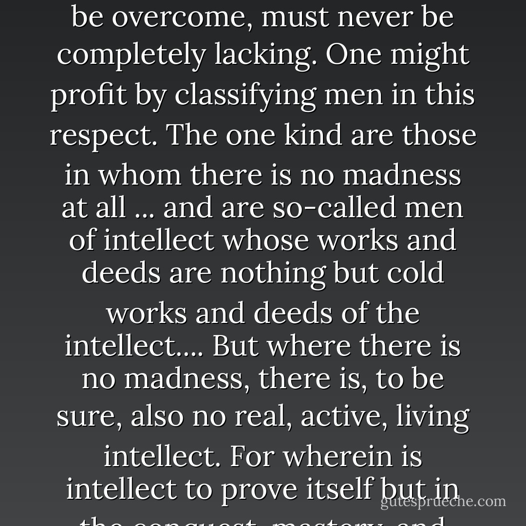 There is no greatness without a continual solicitation to madness which, while it must be overcome, must never be completely lacking. One might profit by classifying men in this respect. The one kind are those in whom there is no madness at all ... and are so-called men of intellect whose works and deeds are nothing but cold works and deeds of the intellect.... But where there is no madness, there is, to be sure, also no real, active, living intellect. For wherein is intellect to prove itself but in the conquest, mastery, and ordering of madness? - Friedrich Wilhelm Joseph Schelling