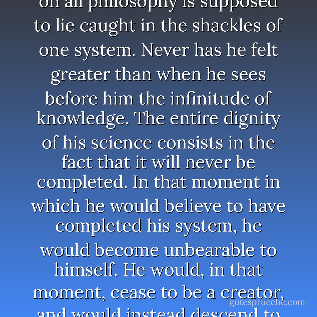 Nothing upsets the philosophical mind more than when he hears that from now on all philosophy is supposed to lie caught in the shackles of one system. Never has he felt greater than when he sees before him the infinitude of knowledge. The entire dignity of his science consists in the fact that it will never be completed. In that moment in which he would believe to have completed his system, he would become unbearable to himself. He would, in that moment, cease to be a creator, and would instead descend to being an instrument of his creation. - Friedrich Wilhelm Joseph Schelling