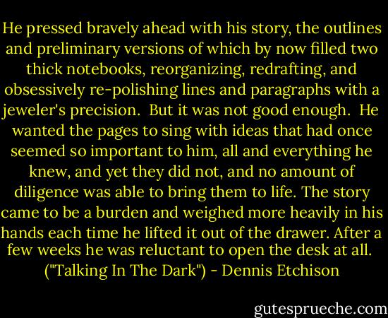 He pressed bravely ahead with his story, the outlines and preliminary versions of which by now filled two thick notebooks, reorganizing, redrafting, and obsessively re-polishing lines and paragraphs with a jeweler's precision.<br /><br />But it was not good enough.<br /><br />He wanted the pages to sing with ideas that had once seemed so important to him, all and everything he knew, and yet they did not, and no amount of diligence was able to bring them to life. The story came to be a burden and weighed more heavily in his hands each time he lifted it out of the drawer. After a few weeks he was reluctant to open the desk at all.<br /><br />("Talking In The Dark") - Dennis Etchison