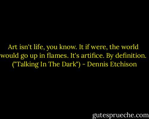 Art isn't life, you know. It if were, the world would go up in flames. It's artifice. By definition.<br /><br />("Talking In The Dark") - Dennis Etchison