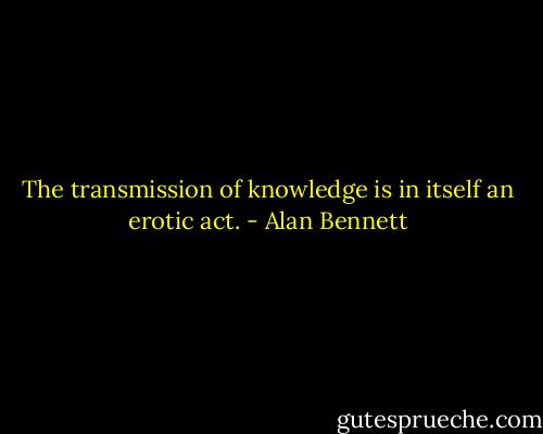 The transmission of knowledge is in itself an erotic act. - Alan Bennett