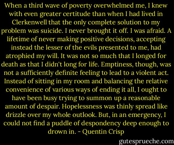 When a third wave of poverty overwhelmed me, I knew with even greater certitude than when I had lived in Clerkenwell that the only complete solution to my problem was suicide. I never brought it off. I was afraid. A lifetime of never making positive decisions, accepting instead the lesser of the evils presented to me, had atrophied my will. It was not so much that I longed for death as that I didn't long for life. Emptiness, though, was not a sufficiently definite feeling to lead to a violent act. Instead of sitting in my room and balancing the relative convenience of various ways of ending it all, I ought to have been busy trying to summon up a reasonable amount of despair. Hopelessness was thinly spread like drizzle over my whole outlook. But, in an emergency, I could not find a puddle of despondency deep enough to drown in. - Quentin Crisp