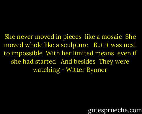 She never moved in pieces<br /> like a mosaic<br /> She moved whole like a sculpture<br /><br /> But it was next to impossible<br /> With her limited means<br /> even if she had started<br /><br /> And besides<br /> They were watching - Witter Bynner