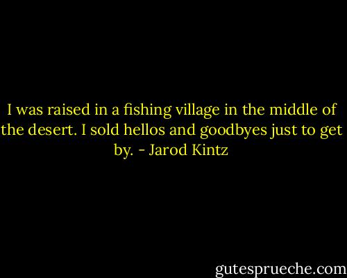 I was raised in a fishing village in the middle of the desert. I sold hellos and goodbyes just to get by. - Jarod Kintz