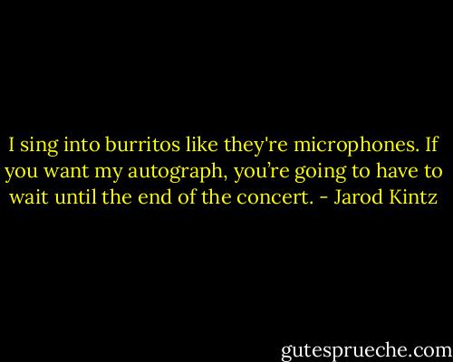 I sing into burritos like they're microphones. If you want my autograph, you’re going to have to wait until the end of the concert. - Jarod Kintz
