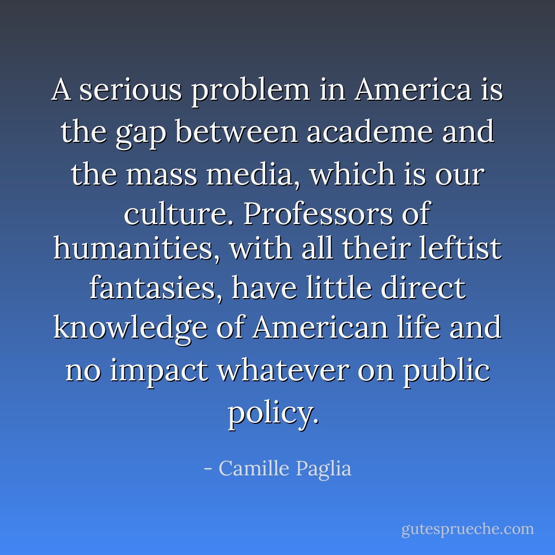 A serious problem in America is the gap between academe and the mass media, which is our culture. Professors of humanities, with all their leftist fantasies, have little direct knowledge of American life and no impact whatever on public policy.  - Camille Paglia