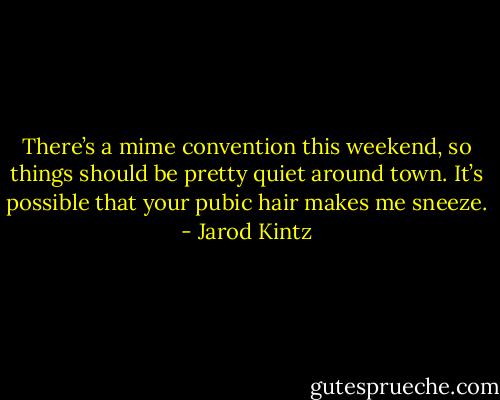 There’s a mime convention this weekend, so things should be pretty quiet around town. It’s possible that your pubic hair makes me sneeze. - Jarod Kintz