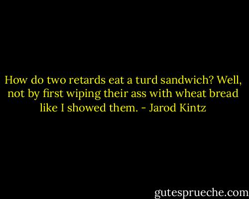 How do two retards eat a turd sandwich? Well, not by first wiping their ass with wheat bread like I showed them. - Jarod Kintz
