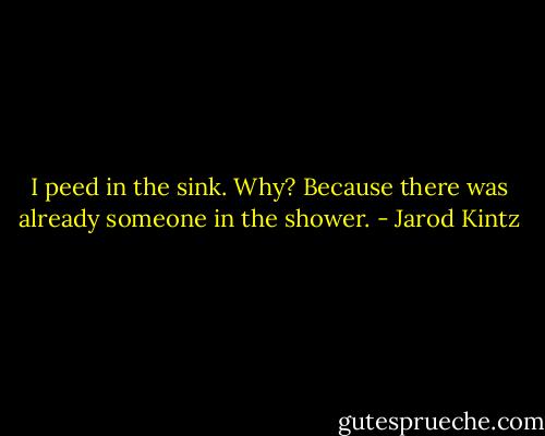 I peed in the sink. Why? Because there was already someone in the shower. - Jarod Kintz