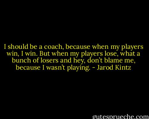 I should be a coach, because when my players win, I win. But when my players lose, what a bunch of losers and hey, don’t blame me, because I wasn’t playing. - Jarod Kintz