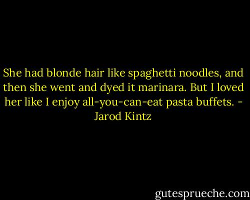 She had blonde hair like spaghetti noodles, and then she went and dyed it marinara. But I loved her like I enjoy all-you-can-eat pasta buffets. - Jarod Kintz
