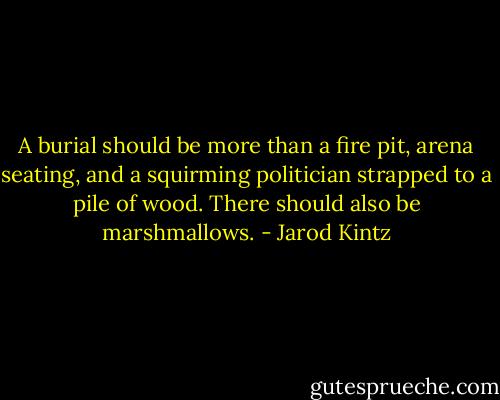A burial should be more than a fire pit, arena seating, and a squirming politician strapped to a pile of wood. There should also be marshmallows. - Jarod Kintz