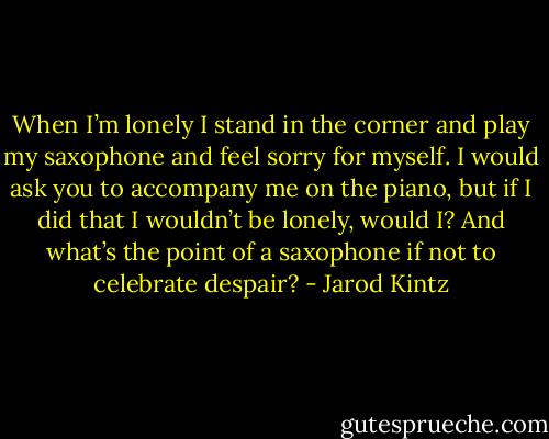 When I’m lonely I stand in the corner and play my saxophone and feel sorry for myself. I would ask you to accompany me on the piano, but if I did that I wouldn’t be lonely, would I? And what’s the point of a saxophone if not to celebrate despair? - Jarod Kintz