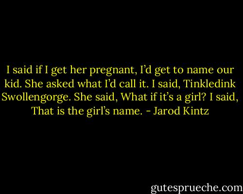 I said if I get her pregnant, I’d get to name our kid. She asked what I’d call it. I said, Tinkledink Swollengorge. She said, What if it’s a girl? I said, That is the girl’s name. - Jarod Kintz
