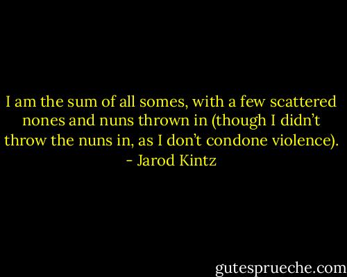 I am the sum of all somes, with a few scattered nones and nuns thrown in (though I didn’t throw the nuns in, as I don’t condone violence). - Jarod Kintz