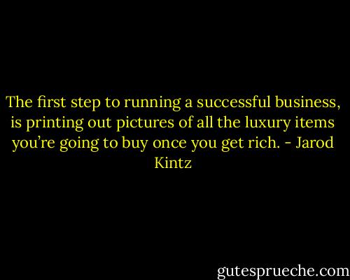 The first step to running a successful business, is printing out pictures of all the luxury items you’re going to buy once you get rich. - Jarod Kintz