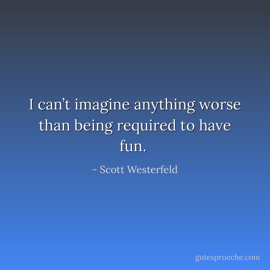 I can’t imagine anything worse than being required to have fun.  - Scott Westerfeld