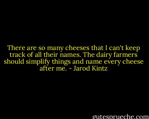 There are so many cheeses that I can't keep track of all their names. The dairy farmers should simplify things and name every cheese after me. - Jarod Kintz