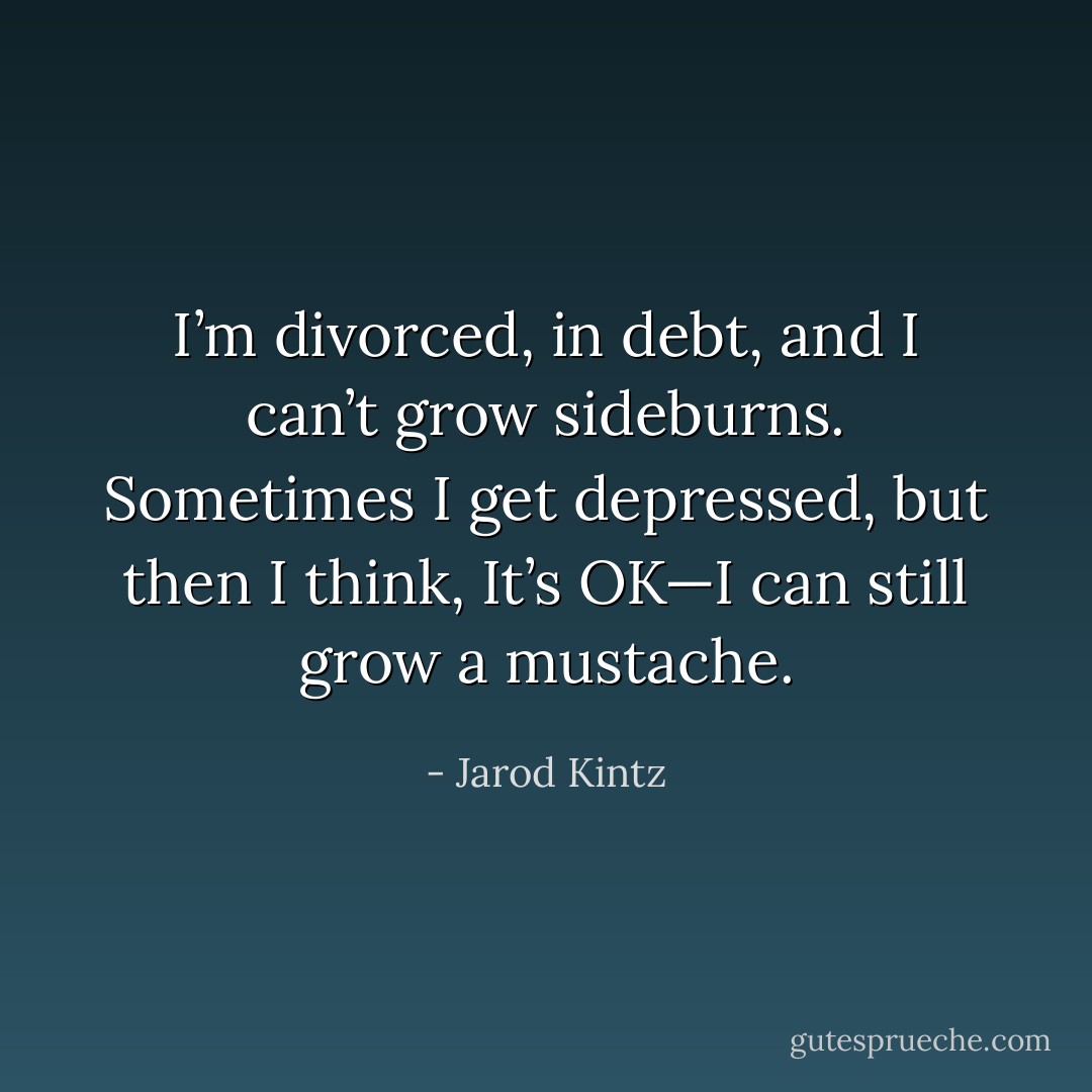 I’m divorced, in debt, and I can’t grow sideburns. Sometimes I get depressed, but then I think, It’s OK—I can still grow a mustache. - Jarod Kintz