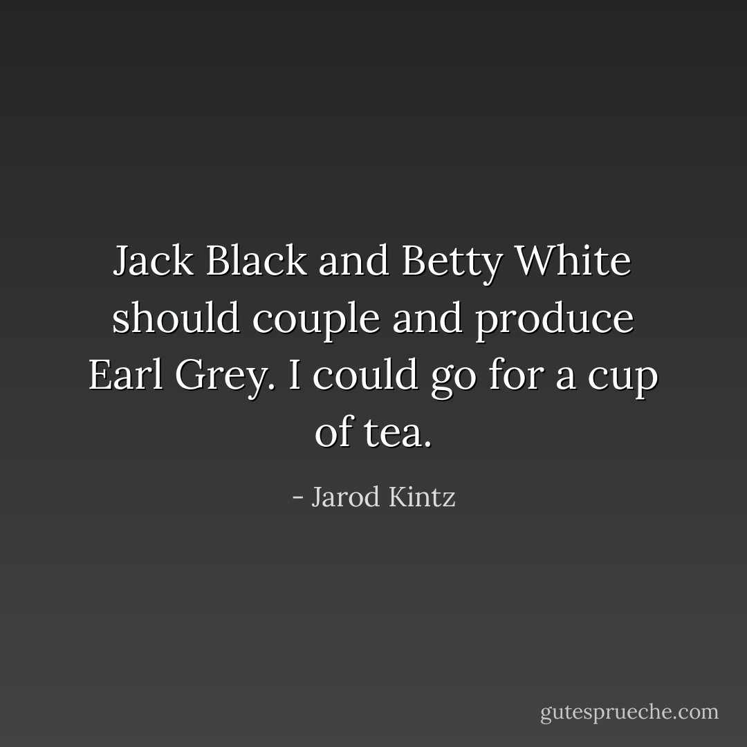 Jack Black and Betty White should couple and produce Earl Grey. I could go for a cup of tea. - Jarod Kintz