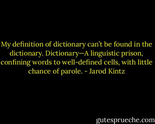 My definition of dictionary can’t be found in the dictionary. Dictionary—A linguistic prison, confining words to well-defined cells, with little chance of parole. - Jarod Kintz