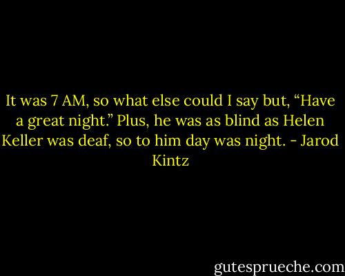 It was 7 AM, so what else could I say but, “Have a great night.” Plus, he was as blind as Helen Keller was deaf, so to him day was night. - Jarod Kintz