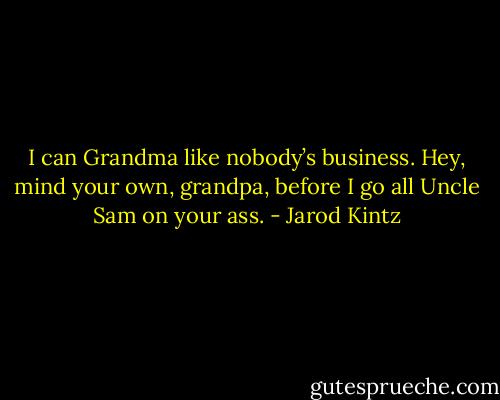 I can Grandma like nobody’s business. Hey, mind your own, grandpa, before I go all Uncle Sam on your ass. - Jarod Kintz