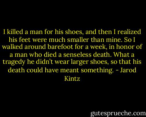 I killed a man for his shoes, and then I realized his feet were much smaller than mine. So I walked around barefoot for a week, in honor of a man who died a senseless death. What a tragedy he didn’t wear larger shoes, so that his death could have meant something. - Jarod Kintz