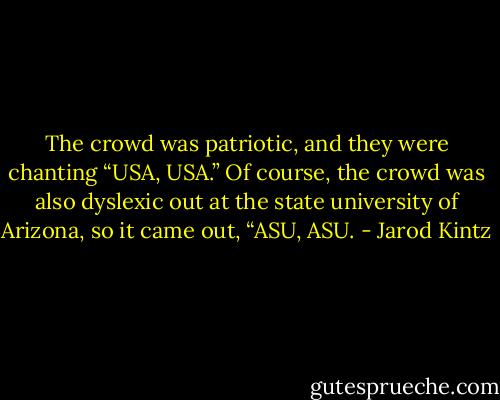 The crowd was patriotic, and they were chanting “USA, USA.” Of course, the crowd was also dyslexic out at the state university of Arizona, so it came out, “ASU, ASU. - Jarod Kintz