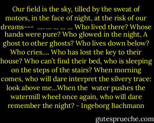 Our field is the sky,<br />tilled by the sweat of motors,<br />in the face of night,<br />at the risk of our dreams---<br /><br />…. … … … …<br />Who lived there? Whose hands were pure?<br />Who glowed in the night,<br />A ghost to other ghosts?<br />Who lives down below? Who cries….<br />Who has lost the key to their house?<br />Who can’t find their bed, who is sleeping<br />on the steps of the stairs? When morning comes, who will<br />dare interpret the silvery trace: look above me…When the <br />water pushes the watermill wheel once again,<br />who will dare remember the night? - Ingeborg Bachmann