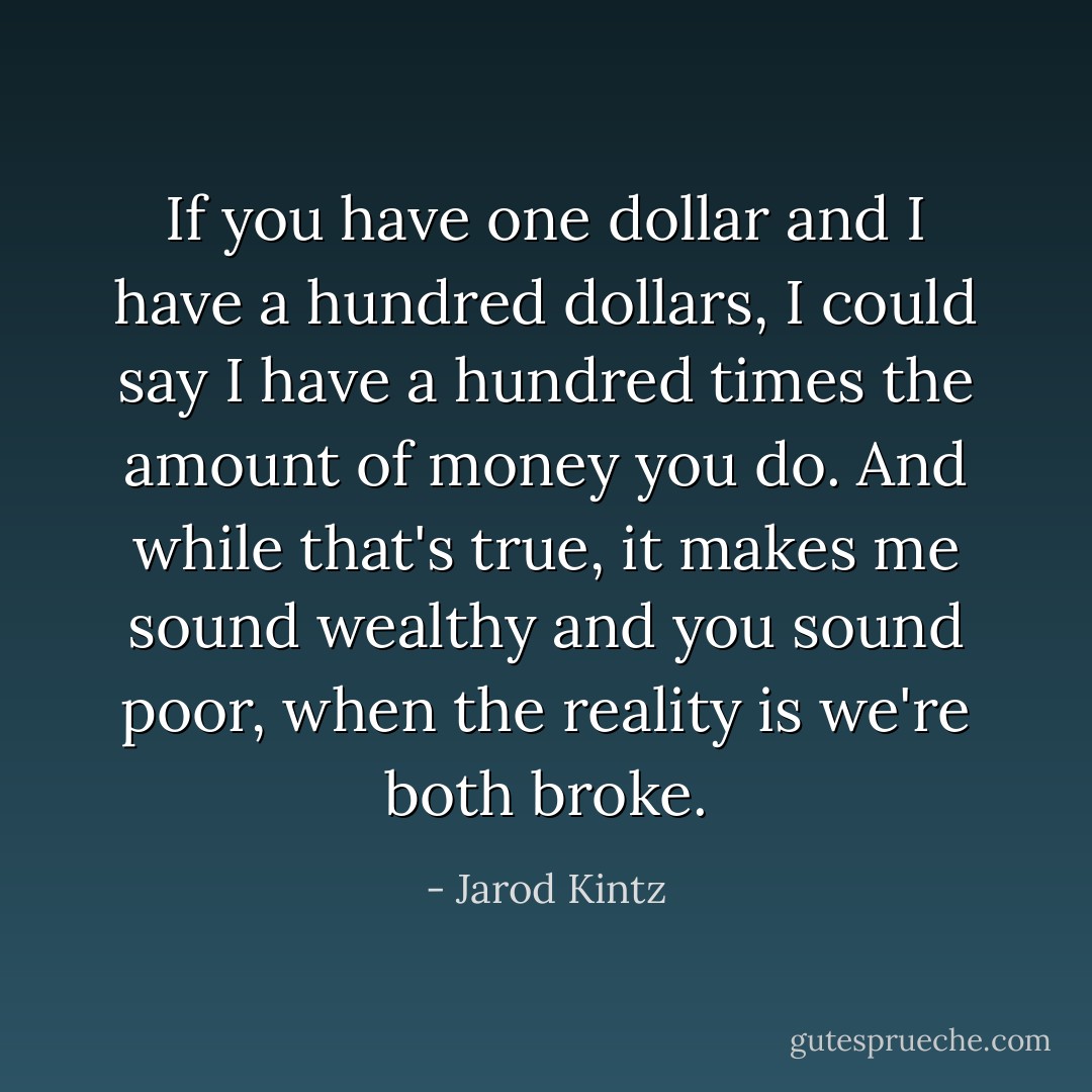 If you have one dollar and I have a hundred dollars, I could say I have a hundred times the amount of money you do. And while that's true, it makes me sound wealthy and you sound poor, when the reality is we're both broke. - Jarod Kintz