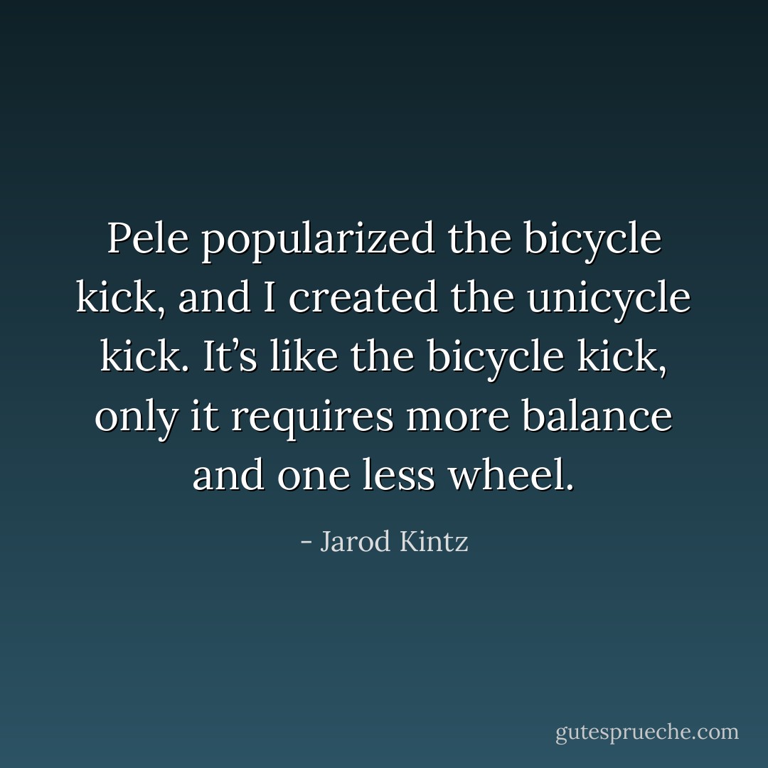 Pele popularized the bicycle kick, and I created the unicycle kick. It’s like the bicycle kick, only it requires more balance and one less wheel. - Jarod Kintz