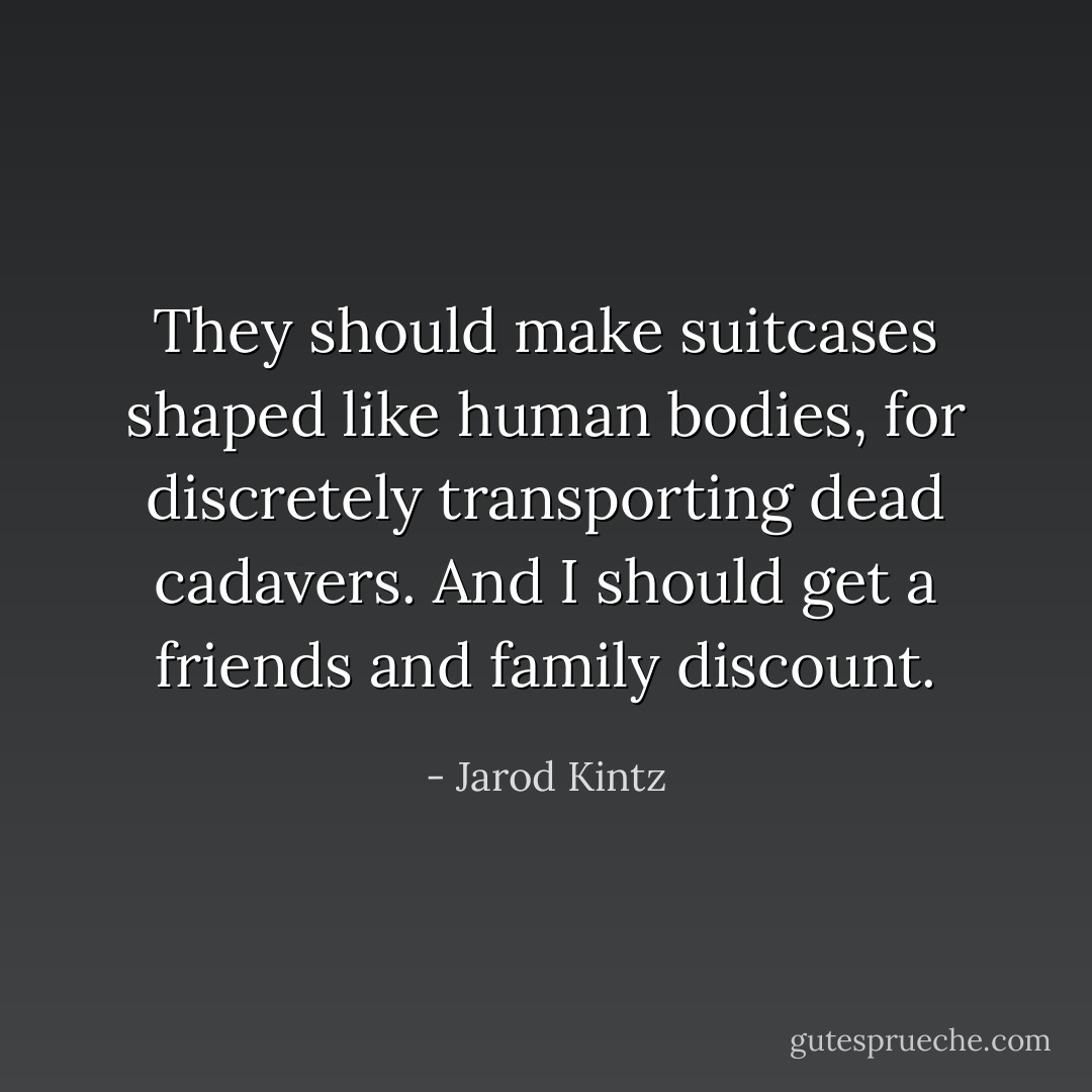 They should make suitcases shaped like human bodies, for discretely transporting dead cadavers. And I should get a friends and family discount. - Jarod Kintz