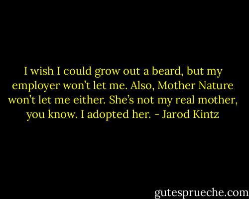 I wish I could grow out a beard, but my employer won’t let me. Also, Mother Nature won’t let me either. She’s not my real mother, you know. I adopted her. - Jarod Kintz