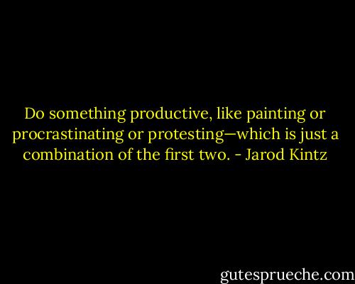 Do something productive, like painting or procrastinating or protesting—which is just a combination of the first two. - Jarod Kintz