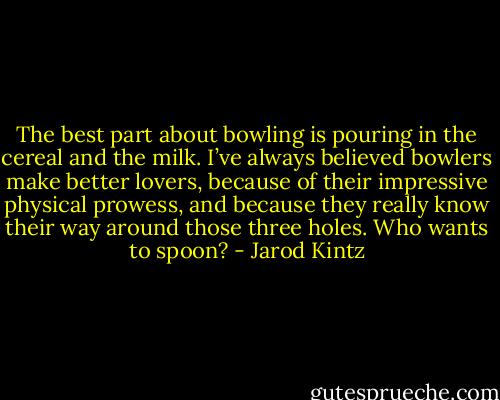 The best part about bowling is pouring in the cereal and the milk. I’ve always believed bowlers make better lovers, because of their impressive physical prowess, and because they really know their way around those three holes. Who wants to spoon? - Jarod Kintz