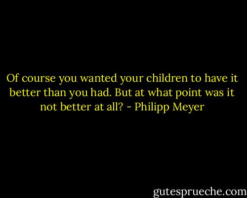 Of course you wanted your children to have it better than you had. But at what point was it not better at all? - Philipp Meyer