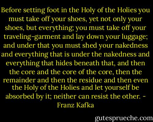 Before setting foot in the Holy of the Holies you must take off your shoes, yet not only your shoes, but everything; you must take off your traveling-garment and lay down your luggage; and under that you must shed your nakedness and everything that is under the nakedness and everything that hides beneath that, and then the core and the core of the core, then the remainder and then the residue and then even the Holy of the Holies and let yourself be absorbed by it; neither can resist the other. - Franz Kafka