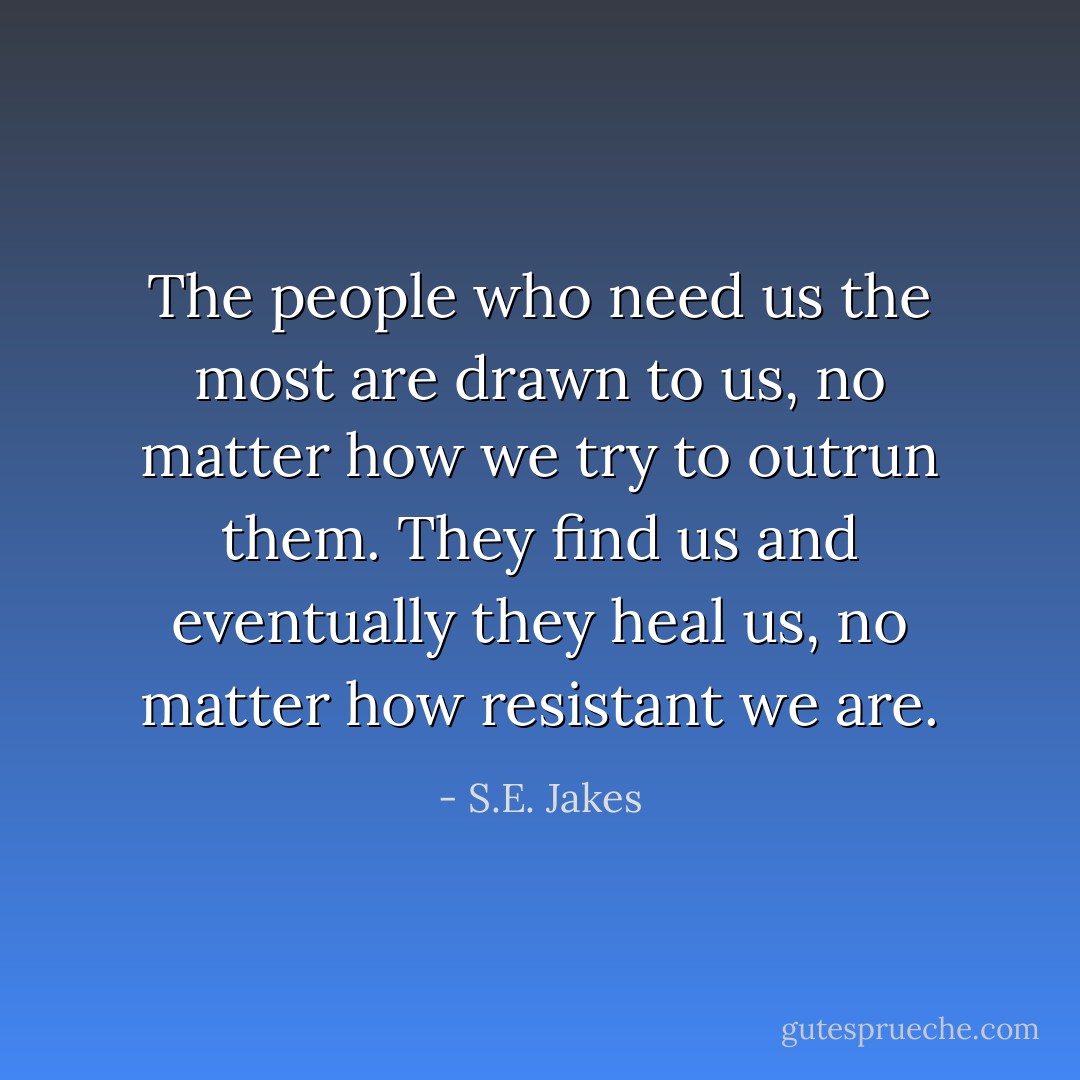The people who need us the most are drawn to us, no matter how we try to outrun them. They find us and eventually they heal us, no matter how resistant we are. - S.E. Jakes