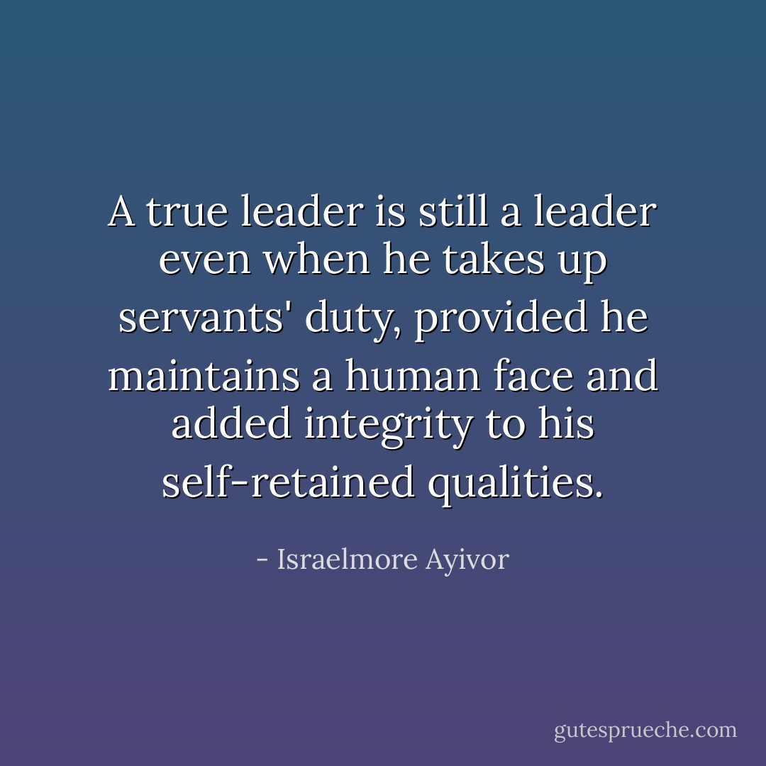 A true leader is still a leader even when he takes up servants' duty, provided he maintains a human face and added integrity to his self-retained qualities. - Israelmore Ayivor