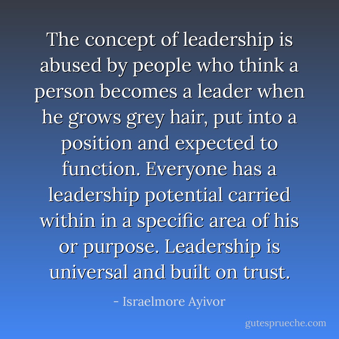 The concept of leadership is abused by people who think a person becomes a leader when he grows grey hair, put into a position and expected to function. Everyone has a leadership potential carried within in a specific area of his or purpose. Leadership is universal and built on trust. - Israelmore Ayivor
