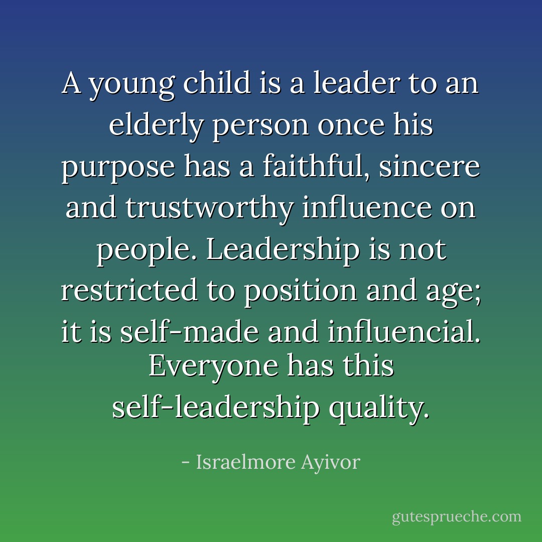 A young child is a leader to an elderly person once his purpose has a faithful, sincere and trustworthy influence on people. Leadership is not restricted to position and age; it is self-made and influencial. Everyone has this self-leadership quality. - Israelmore Ayivor